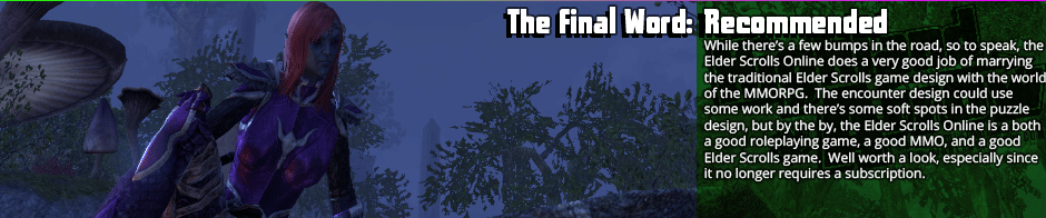 The Final Word: Recommended - While there’s a few bumps in the road, so to speak, the Elder Scrolls Online does a very good job of marrying the traditional Elder Scrolls game design with the world of the MMORPG.  The encounter design could use  some work and there’s some soft spots in the puzzle design, but by the by, the Elder Scrolls Online is a both a good roleplaying game, a good MMO, and a good Elder Scrolls game.  Well worth a look, especially since it no longer requires a subscription.