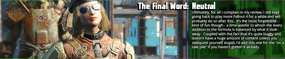 Fallout 4 is a decent game, but it's neither a good role-playing game nor a good Fallout game.  While the new additions - weapon modifications, animated dialogue, and settlement building - are neat, they fail to distract from the fact that much of the core content that distinguished past games: interesting story-writing, dark humour, deep role-playing  and the skills system, have all been excised from Fallout 4.  It feels like what you would get if you asked a game-making robot machine to make a Fallout game, mechanically there if bland and cut back, but lacking its soul.  Perhaps it will become better with DLC, but as is, it's strictly mediocre, what I would call a 