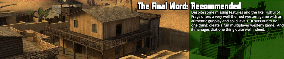 The Final Word: Recommended: Despite some missing features and the like, Fistful of Frags offers a very well-themed western game with an authentic gunplay and solid levels. It sets out to do one thing: create a fun multiplayer western game. And it manages that one thing quite well indeed.