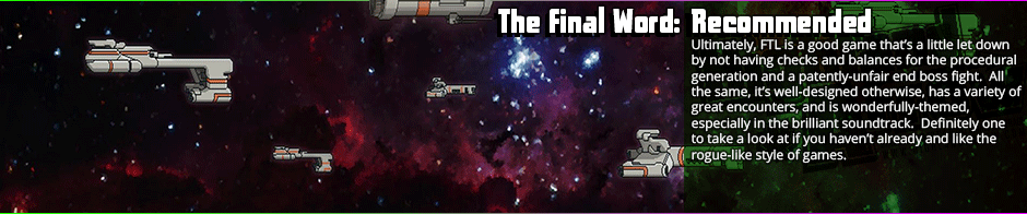 FTL is a game that is intentionally punishing in the end fight, but irrespective of that, the journey to said end fight is often quite fun.  There is perhaps an over-reliance on procedural generation that can make the game overly inconsistent in difficulty, but to many, that's the appeal.  At it's heart, FTL is a simple space tactical game that uses it's rogue-like elements with decent proficiency to create that often-sought 