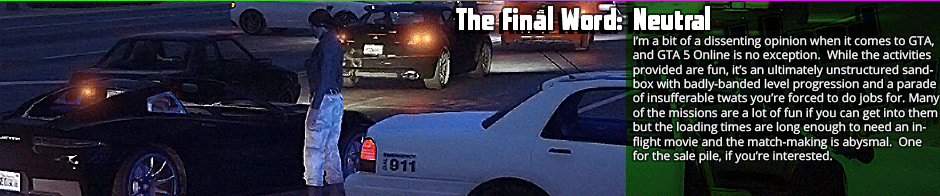 The Final Word: Neutral - I'm a bit of a dissenting opinion when it comes to GTA, and GTA 5 Online is no exception.  While the activities provided are fun, it's an ultimately unstructured sandbox with badly-banded level progression and a parade of insufferable twats you're forced to do jobs for. Many of the missions are a lot of fun if you can get into them but the loading times are long enough to need an in-flight movie and the match-making is abysmal.  One for the sale pile, if you're interested.