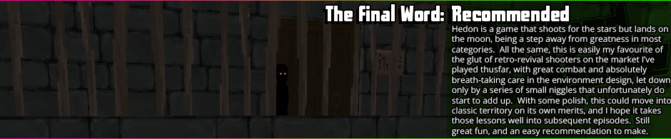 Hedon is a game that shoots for the stars but lands on the moon, being a step away from greatness in most categories.  All the same, this is easily my favourite of the glut of retro-revival shooters on the market I've played thusfar, with great combat and absolutely breath-taking care in the environment design, let down only by a series of small niggles that unfortunately do start to add up.  With some polish, this could move into classic territory on its own merits, and I hope it takes those lessons well into subsequent episodes.  Still great fun, and an easy recommendation to make.