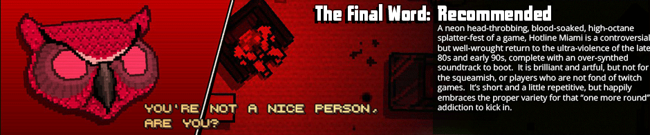 Frustrated by ploddy games overly-reliant on poorly-paced stories?  Hotline Miami is your high-octane, blood-soaked cure.  Fast and punchy action combines with just enough of a thought-provoking narrative to give an antithetical take on your traditional action thriller.  It's not for kids, and a little repetitive, but if the pixel art style isn't a turn-off for you, you'd be remiss not to check this game out.