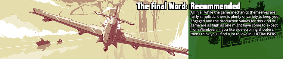 The Final Word: Recommended - All in all while the game mechanics themselves are fairly simplistic, there is plenty of variety to keep you engaged and the production values for this kind of game are as high as one might have come to expect from Vlambeer.  if you like side-scrolling shooters, then I think you'll find a lot to love in LUFTRAUSERS.