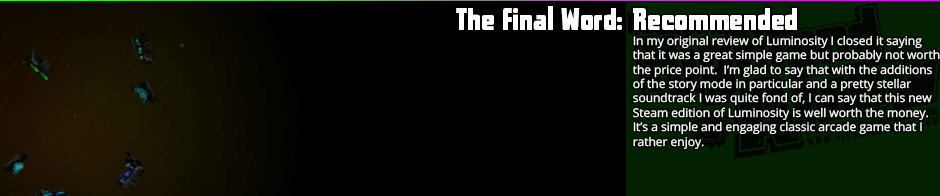 Luminosity is a solid, simple arcade game whose Steam edition sees the addition of a ton of polish and a brilliant soundtrack.  While previously I criticised that the game was great but didn't have enough to offer for the price point, it's the complete package now, with the addition of a retouch to the art, a variety of new ships and enemies adding additional play mechanics, and an as I said quite brilliant soundtrack.  Well worth the money now for fans of classic arcade games, and it's an easy new favourite of mine in the genre.