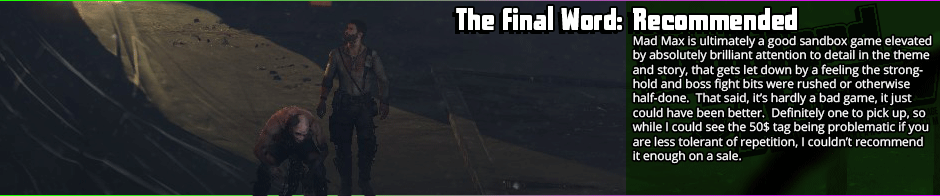 Mad Max is, at its heart, a Mad Max game - a sprawling desert wasteland of a game full of vehicular combat.  While it gets repetitive in some of the motions and the boss characters feel phoned in, the rest of the game is quite well done - the scenery feels quite interesting while still being thematic, the theming itself is brilliantly done, the engine is a technical marvel and runs well even on below-spec machines, and the hand-to-hand combat is quite tight.  With plenty of options to trick out your car and buff up the titular Max, and a large sandbox to romp in, it's easy to lose yourself in the world of Mad Max.  The biggest complaints I have here are with the mild repetition and some bugginess, really, and they're fairly minor ones, to my mind.  That said, if you have a lower tolerance for repetition, I might wait for a sale.  It's definitely worth the 24$ I paid for it, but I can see the case for 50$ being a bit harsher.