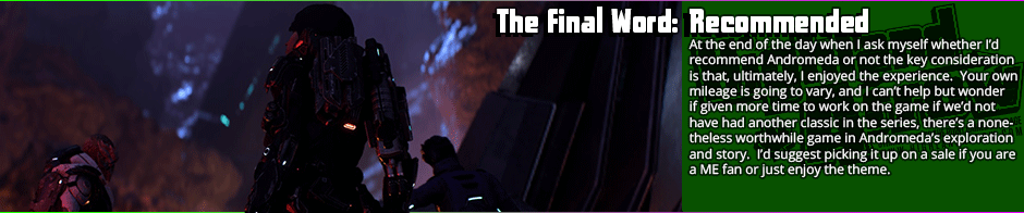 The Final Word: Recommended -  Whether you enjoy Andromeda is very much going to be determined whether you can see past the flaws of something pushed out too early, but if you can, there's an enjoyable if short sandbox RPG game here.  Combat has a few trade-offs in the design but is mostly greatly improved by the addition of mobility, the story arc is nothing revolutionary but quite functional, the voice acting is mostly good bordering on great, and overall, I enjoyed my time enough with the game to want to go back to it.  However, the rough edges on this game are very, very obvious: some animations are janky, and there are some textures that look like they got made with five minutes in MS Paint.  The white space that exists for the lack of other content is obvious, and some of the character writing has the 'writing by committee' feel to it.  If you can tolerate that though, this is a good story and good mechanics at work here.  It's probably well worth it on a sale.