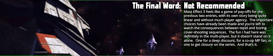 The Final Word: Not Recommended - Mass Effect 3 feels like a game of pay-offs for the previous two entries, with its own story being quite linear and without much player agency.  The important choices have already been made and you’re left to watch the consequences between tepid and boring cover-shooting sequences.  The fun I had here was definitely in the multi-player, but it doesn’t stand on it alone.  One for a deep discount, for a co-op MP fan, or one to get closure on the series.  And that’s it.