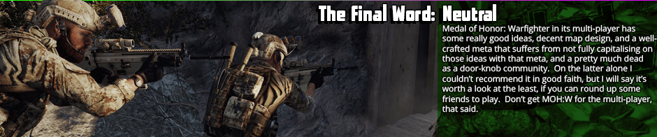 The Final Word: Neutral - Medal of Honor: Warfighter in its multi-player has some really good ideas, decent map design, and a well-crafted meta that suffers from not fully capitalising on those ideas with that meta, and a pretty much dead as a door-knob community.  On the latter alone I  couldn't recommend it in good faith, but I will say it’s worth a look at the least, if you can round up some friends to play.  Don’t get MOH:W for the multi-player, that said.