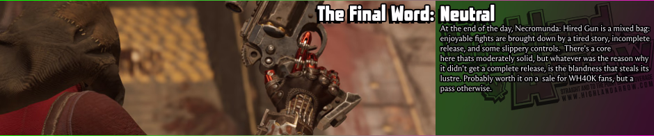 At the end of the day, Necromunda: Hired Gun is a mixed bag: enjoyable fights are brought down by a tired story, incomplete release, and some slippery controls.  There's a core here thats moderately solid, but whatever was the reason why it didn't get a complete release, is the blandness that steals its lustre. Probably worth it on a  sale for WH40K fans, but a  pass otherwise.