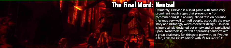 The Final Word: Neutral - Ultimately, Oblivion is a solid game with some very prominent rough edges that prevent me from recommending it in an unqualified fashion because they may very well turn off people, especially the weak story and irritatingly weird character design.  Oblivion is interestingly-designed but empty and un-capitalised-upon.  Nonetheless, it’s still a sprawling sandbox with a great deal many fun things to play with, so if you’re a fan, grab the GOTY edition with it’s brilliant DLC.