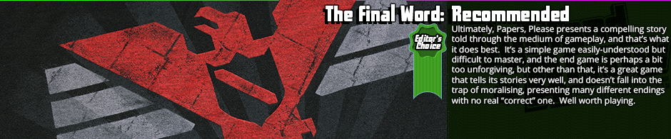 The Final Word: Recommended (Editor's Choice) - Ultimately, Papers, Please presents a compelling story told through the medium of gameplay, and that's what it does best.  It's a simple game easily-understood but difficult to master, and the end game is perhaps a bit too unforgiving, but other than that, it's a great game that tells its stories very well, and doesn't fall into the trap of moralising, presenting many different endings with no real 