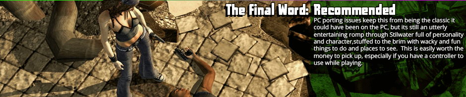 The Final Word: Recommended - PC porting issues keep this from being the classic it could have been on the PC, but its still an utterly entertaining romp through Stilwater full of personality and character,stuffed to the brim with wacky and fun things to do and places to see.  This is easily worth the money to pick up, especially if you have a controller to use while playing.