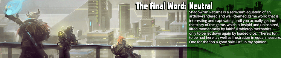 The Final Word: Neutral - Shadowrun Returns is a zero-sum equation of an artfully-rendered and well-themed game world that is interesting and captivating until you actually get into the story of the game which is insipid and uninspired, lifted momentarily by faithful tabletop mechanics only to be let down again by loaded dice.  There’s fun to be had here, as well as frustration in equal measure. One for the 