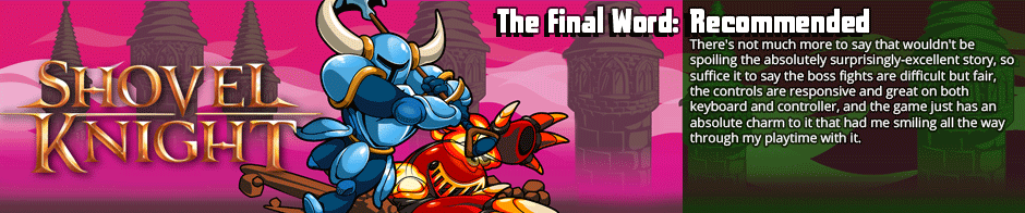 A lot of games go for that 'retro platformer' feel out of an ease of development and miss the mark when it comes to the charm and feeling of those games.  Shovel Knight is not one of those games.  It's a compelling and wonderful little retro platformer with an amazing attention to the little fine details.</p>