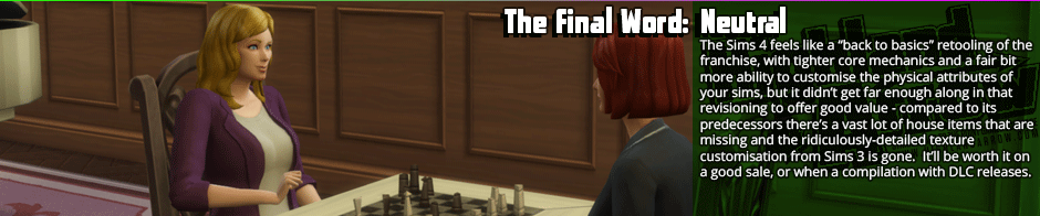 The Final Word: Neutral - The Sims 4 feels like a 'back to basics' retooling of the franchise, with tighter core mechanics and a fair bit more ability to customise the physical attributes of your sims, but it didn't get far enough along in that revisioning to offer good value - compared to its predecessors there's a vast lot of house items that are missing and the ridiculously-detailed texture customisation from Sims 3 is gone.  It'll be worth it on a good sale, or when a compilation with DLC releases.