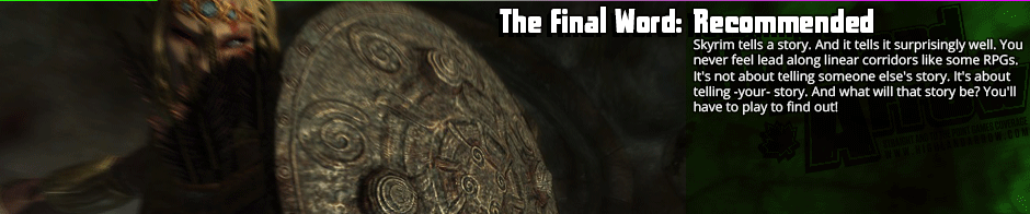 The Final Word: Recommended - Skyrim tells a story. And it tells it surprisingly well. You never feel lead along linear corridors like some RPGs. It's not about telling someone else's story. It's about telling -your- story. And what will that story be? You'll have to play to find out!