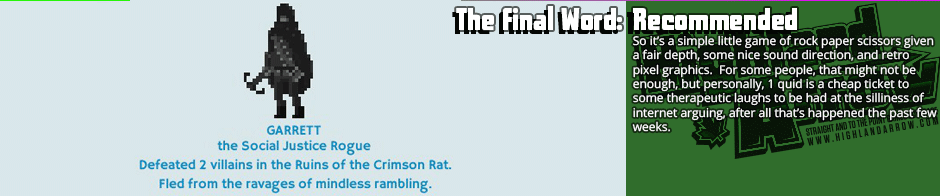 The Final Word: Recommended - So it’s a simple little game of rock paper scissors given a fair depth, some nice sound direction, and retro pixel graphics.  For some people, that might not be enough, but personally, 1 quid is a cheap ticket to  some therapeutic laughs to be had at the silliness of internet arguing, after all that’s happened the past few weeks.