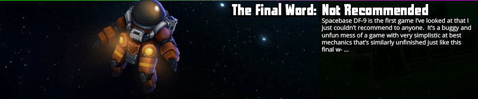 The Final Word: Not Recommended - Spacebase DF-9 is the first game I've looked at that I just couldn't recommend to anyone.  It's a buggy and unfun mess of a game with very simplistic at best mechanics that's similarly unfinished just like this final w- ...