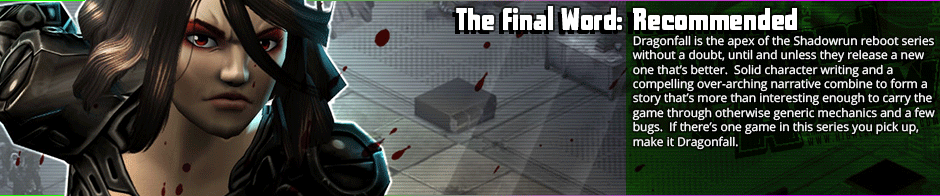 <p><strong>Recommended:</strong> Assuredly the apex of the Shadowrun reboot series, Dragonfall's memorable story and characters more than make up for rough mechanics.  Many of the same rough mechanics and bugs remain in Shadowrun - Dragonfall as were in Returns, but none of those that remain were bad enough to detract from the story that Dragonfall weaves.  Most importantly, unlike returns, or it's following entry Hong Kong, this is a game where the campaign feels like a cohesive story rather than a bunch of random missions tied together with bits of old string.  Add some compelling character writing on top of it, and this is a story that bears playing - and replaying.</p>