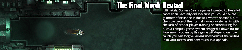 Sunless Sea finds itself caught between exploration and exposition without knowing which it wants to side with, and ends up somewheres in the middle - and in mediocrity.  The writing is definitely the appeal, but the game makes progressing through things so arduous and slow that by the time you've gotten to the next point I was bored stiff.  Pacing, ultimately, is what undoes Sunless Sea for me, as well as a lack of any real threat in most of the enemies.  The different scenarios and arcs you can discover are fairly interesting by the by, ranging from average to excellent in writing, but there are not many of them and they're not <em>good enough</em> peaks to make up for the chasms that are the valleys.  The writing is what will make or break Sunless Sea for most, so if it appeals, go for it, if not, take a pass.