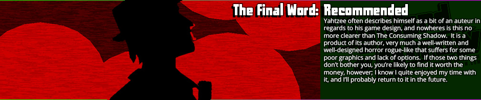 The graphics will leave it somewhat of an acquired taste, but if you look past them the Consuming Shadow is quite an absorbing game with a lot to offer.  The combination of adventure game investigation aspects with the rogue-like procedural generation gels fairly well mechanically, and the Lovecraftian horror theme is pretty much as nailed as it's going to get with the level of graphics.  Indeed, the graphics are the sore spot, which are fairly basic (though generally well-animated.)   Very likely a niche title, but if you like horror adventure games and don't find yourself put off by the graphics, then you'll probably enjoy The Consuming Shadow; I know I did.