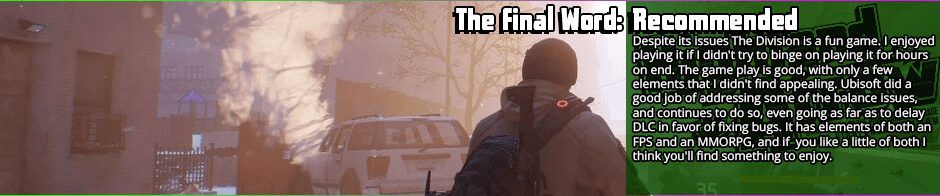 The Division is a hybrid title that suffers from some flaws for the fusion but is still enjoyable.  I was back and forth between recommended and neutral, but I have to give it a nod just by a hair. I'd be lying if I didn't say I had fun playing the game. I believe I got value out of my purchase, and despite the issues I enjoyed my time playing it. I almost pegged it as neutral for the repetitiveness and lackluster story, but then I remembered I had fun even when I didn't think there was going to be a story, and I got over the redundancy by just not participating in every single mission or intel collection. I also defeated the feeling of it being a grind by not playing it for several hours at a time, and spacing it out over several weeks. The graphics and sound put this game at the top of the heap for production quality, and that's a big factor for me because immersion is key when I'm picking games. Story matters too, so bear in mind that this recommendation is barely on the plus side. If you are a die hard MMO or FPS fan exclusively you probably won't like <em>The Division</em> because it borrows elements from both genres, but doesn't deliver on the key features of either. If, however, you like both genres you might like <em>The Division</em>.