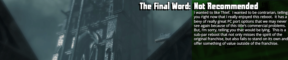 The Final Word: Not Recommended - I wanted to like Thief.  I wanted to be contrarian, telling you right now that I really enjoyed this reboot.  It has a bevy of really great PC port options that we may never see again because of this title’s commercial problems. But, I’m sorry, telling you that would be lying.  This is a sub-par reboot that not only misses the spirit of the original franchise, but also fails to stand on its own and offer something of value outside of the franchise.