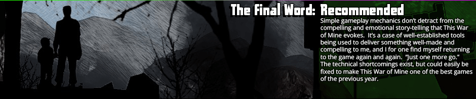 The Final Word: Recommended - Simple gameplay mechanics don’t detract from the compelling and emotional story-telling that This War of Mine evokes.  It’s a case of well-established tools being used to deliver something well-made and compelling to me, and I for one find myself returning to the game again and again.  'Just one more go.' The technical shortcomings exist, but could easily be fixed to make This War of Mine one of the best games of the previous year.