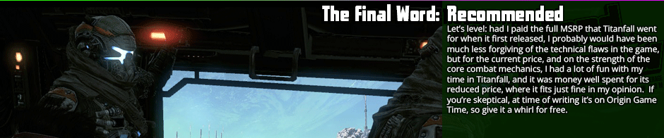 The Final Word: Recommended - Let's level: had I paid the full MSRP that Titanfall went for when it first released, I probably would have been much less forgiving of the technical flaws in the game, but for the current price, and on the strength of the core combat mechanics, I had a lot of fun with my time in Titanfall, and it was money well spent for its reduced price, where it fits just fine in my opinion.  If you're skeptical, at time of writing it's on Origin Game Time, so give it a whirl for free.