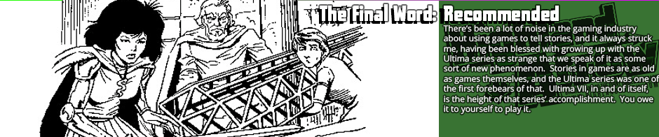 The Final Word: Recommended - There’s been a lot of noise in the gaming industry about using games to tell stories, and it always struck me, having been blessed with growing up with the Ultima series as strange that we speak of it as some sort of new phenomenon.  Stories in games are as old as games themselves, and the Ultima series was one of the first forebears of that.  Ultima VII, in and of itself, is the height of that series’ accomplishment.  You owe it to yourself to play it.