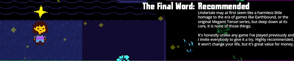 The Final Word: Recommended - Undertale may at first seem like a harmless little homage to the era of games like <em>Earthbound</em>, or the original Megami Tensei series, but deep down at its core, it is none of those things. It's honestly unlike any game I've played previously and I invite everybody to give it a try. Highly recommended. It won't change your life, but it's great value for money.