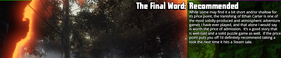 The Final Word: Recommended - While same may find it a bit short and/or shallow for its price point, the Vanishing of Ethan Carter is one of the most solidly-produced and atmospheric adventure games I have ever played, and that alone I would say is worth the price of admission.  It’s a good story that is well-told and a solid puzzle game as well.  If the price point puts you off I’d definitely recommend taking a look the next time it hits a Steam sale.