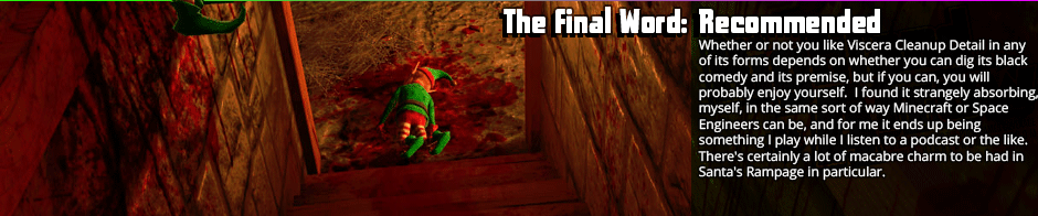 The Final Word: Recommended - Whether or not you like Viscera Cleanup Detail in any of its forms depends on whether you can dig its black comedy and its premise, but if you can, you will probably enjoy yourself.  I found it strangely absorbing, myself, in the same sort of way Minecraft or Space Engineers can be, and for me it ends up being something I play while I listen to a podcast or the like.  There's certainly a lot of macabre charm to be had in Santa's Rampage in particular, and the dynamite and chasing it's achievements add a good bit to the formula, so it's worth a look.