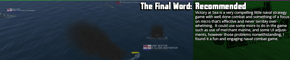 The Final Word: Recommended - Victory at Sea is a very compelling little naval strategy game with well done combat and something of a focus on micro that’s effective and never terribly overwhelming.  It could use some more to do in the game such as use of merchant marine, and some UI adjustments, however those problems nonwithstanding, I found it a fun and engaging naval combat game.