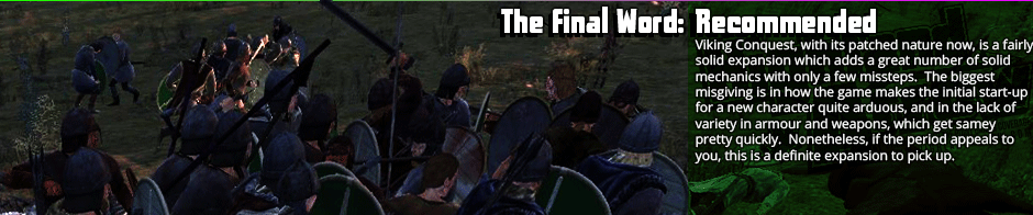 The Final Word: Recommended - Viking Conquest, with its patched nature now, is a fairly solid expansion which adds a great number of solid mechanics with only a few missteps.  The biggest misgiving is in how the game makes the initial start-up for a new character quite arduous, and in the lack of variety in armour and weapons, which get samey pretty quickly.  Nonetheless, if the period appeals to you, this is a definite expansion to pick up.