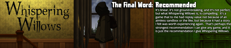 Puzzle platformers and horror games are both genres that come a dime a dozen these days, but if you can set aside your prejudices and accept some of the rough edges that come with indie games in the genre, Whispering Willows is an easy sleeper hit.  It doesn't break the mold, but what it does do, and do very well, is draw you along a compelling story.