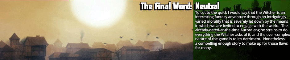 The Final Word: Neutral - To cut to the quick I would say that the Witcher is an interesting fantasy adventure through an intriguingly varied morality that is severely let down by the means in which we are invited to engage with the world.  The already-dated-at-the-time Aurora engine strains to do everything the Witcher asks of it, and the over-complex nature of the game is to it’s detriment.  Nonetheless, a compelling enough story to make up for those flaws for many.