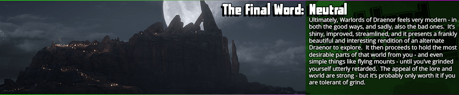 <p><strong>Neutral:</strong> There's a lot of fun to be had in Warlords of Draenor, but particularly once the main story arc has been exhausted, the many fun and interesting bits of lore fall away to the  constant nuisances that are the expansion and following patches' design decisions.  Classes have seen a major overhaul that gutted several of them, to even get a flying mount to work in Draenor involves grinding yourself silly, and the top tier content such as dungeons and raids have very sparse drops and thus poor returns for the amount of work one puts into them.  It's worth getting if you are at all into the venerable MMO, but it is not something that's going to sell anyone who has been skeptical of it and avoided it until now. It is, essentially, an expansion with interesting story to tell and a beautiful world, let down considerably by mechanical changes and new mechanics that either are not really capitalized on well, later neutered (like the garrison), or detrimental to the game.</p>