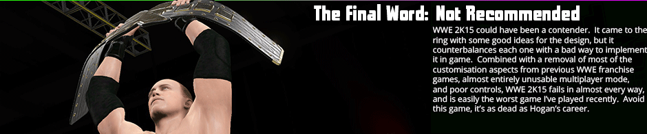 The Final Word: Not Recommended - WWE 2K15 could have been a contender.  It came to the ring with some good ideas for the design, but it counterbalances each one with a bad way to implement it in game.  Combined with a removal of most of the customisation aspects from previous WWE franchise games, almost entirely unusable multiplayer mode, and poor controls, WWE 2K15 fails in almost every way, and is easily the worst game I've played recently.  Avoid this game, it's as dead as Hogan's career.