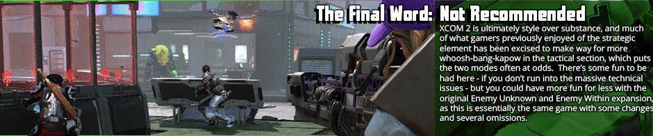 The Final Word: Not Recommended - XCOM 2 is ultimately style over substance, and much of what gamers previously enjoyed of the strategic element has been excised to make way for more whoosh-bang-kapow in the tactical section, which puts the two modes often at odds.  There’s some fun to be had here - if you don’t run into the massive technical issues - but you could have more fun for less with the original Enemy Unknown and Enemy Within expansion, as this is essentially the same game with some changes and several omissions.