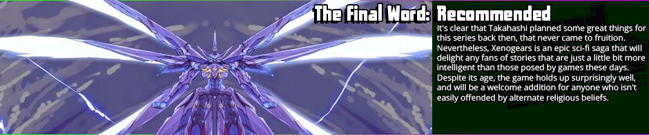 It's clear that Takahashi planned some great things for this series back then, that never came to fruition. Nevertheless, Xenogears is an epic sci-fi saga that will delight any fans of stories that are just a little bit more intelligent than those posed by games these days. Despite its age, the game holds up surprisingly well, and will be a welcome addition for anyone who isn't easily offended by alternate religious beliefs.</p>