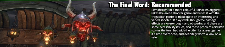 The Final Word: Recommended - Reminiscent of a more colourful Painkiller, Ziggurat takes the arena shooter genre and fuses it with the 'roguelite' genre to make quite an interesting and varied shooter.  It plays well, though the damage effects are overwrought and obscuring and there are some accessibility issues, and those problems did little to mar the fun I had with the title.  It's a great game, if a little overpriced, and definitely worth a look on a sale.