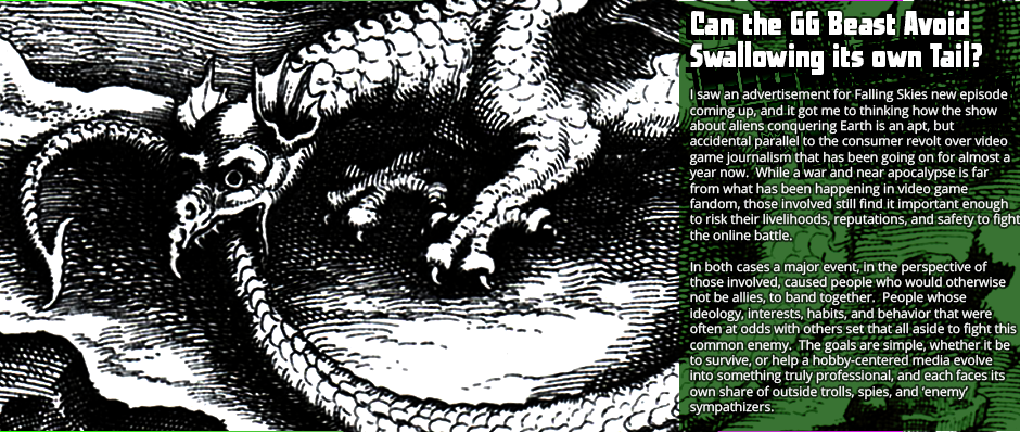 Can the GG Beast Avoid Swallowing Its Own Tail? - I saw an advertisement for Falling Skies new episode coming up, and it got me to thinking how the show about aliens conquering Earth is an apt, but accidental parallel to the consumer revolt over video game journalism that has been going on for almost a year now.  While a war and near apocalypse is far from what has been happening in video game fandom, those involved still find it important enough to risk their livelihoods, reputations, and safety to fight the online battle.  In both cases a major event, in the perspective of those involved, caused people who would otherwise not be allies, to band together.  People whose ideology, interests, habits, and behavior that were often at odds with others set that all aside to fight this common enemy.  The goals are simple, whether it be to survive, or help a hobby-centered media evolve into something truly professional, and each faces its own share of outside trolls, spies, and ‘enemy’ sympathizers.