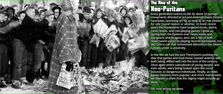 Every generation seems to see its share of outrage movements directed at art and entertainment. People have been censoring art for as long as art has existed for one ‘moral’ reason or another. In more recent years the movements have targeted music, dance, comic books, and role-playing games. I grew up during both the hysteria over heavy metal and Dungeons and Dragons, and I am a fan of both. I never heard voices by playing records backwards, nor did I join a cult that summoned demons in the steam tunnels under a university.In the 90s we had the Jack Thompsons pushing the idea that games and loud music caused violence with both being vilified well into the turn of the century. Once again entire subcultures of young people, and even adults, were being looked upon like social outcasts or dangerous individuals. Finally, as video games became more popular, and more mainstream, we started to think that the stigma might actually go away.  Oh, how wrong we were.